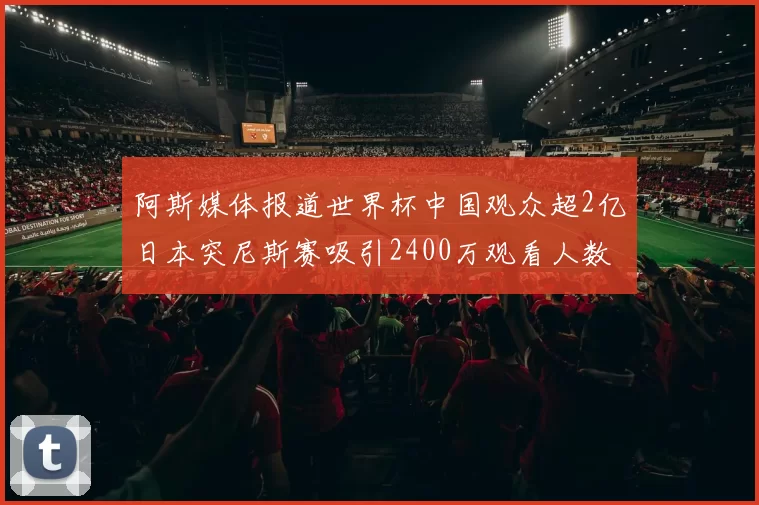 阿斯媒体报道世界杯中国观众超2亿日本突尼斯赛吸引2400万观看人数